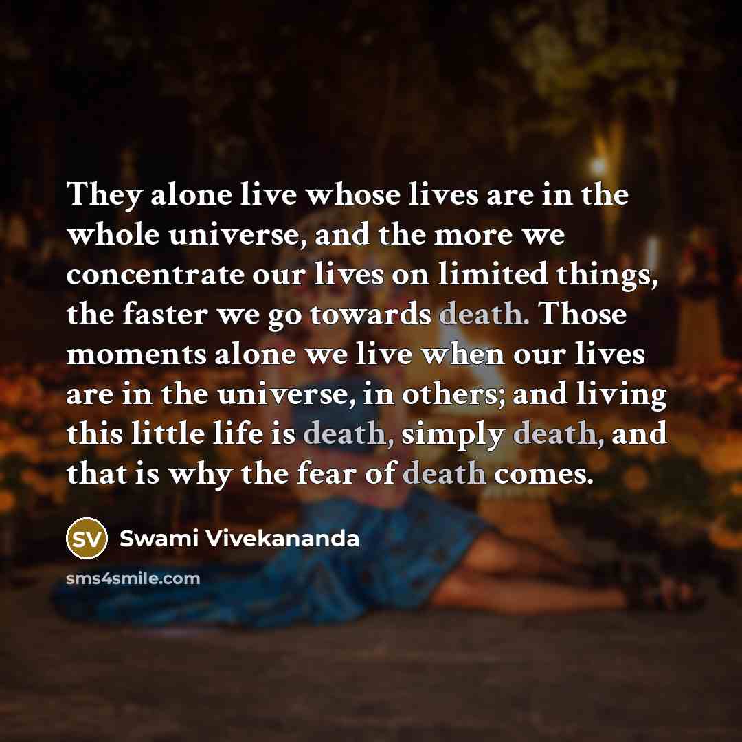 “They alone live whose lives are in the whole universe, and the more we concentrate our lives on limited things, the faster we go towards death. Those moments alone we live when our lives are in the universe, in others; and living this little life is death, simply death, and that is why the fear of…” quote by Swami Vivekananda
