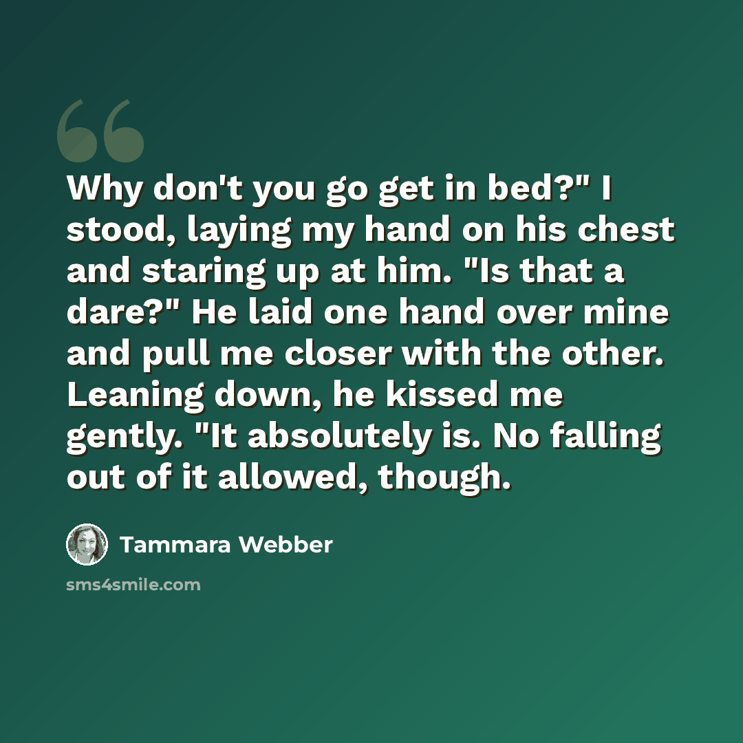 “Why don't you go get in bed?" I stood, laying my hand on his chest and staring up at him. "Is that a dare?" He laid one hand over mine and pull me closer with the other. Leaning down, he kissed me gently. "It absolutely is. No falling out of it allowed, though.” quote by Tammara Webber