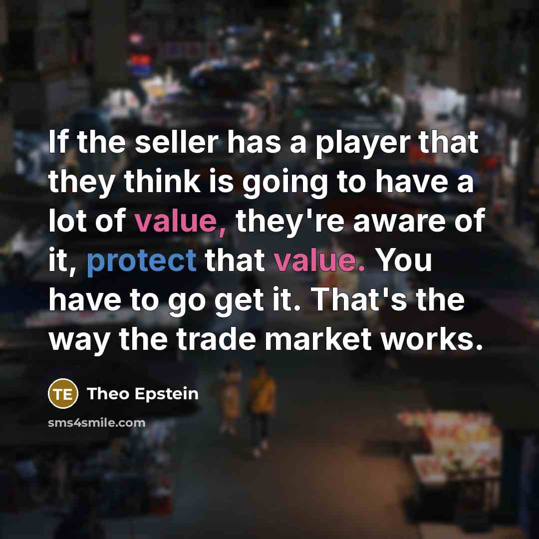 “If the seller has a player that they think is going to have a lot of value, they're aware of it, protect that value. You have to go get it. That's the way the trade market works.” quote by Theo Epstein