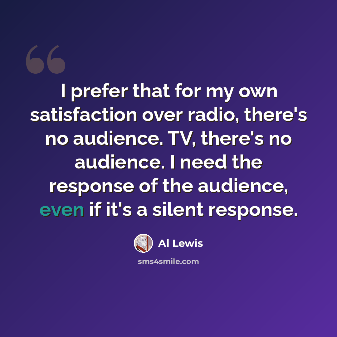“I prefer that for my own satisfaction over radio, there's no audience. TV, there's no audience. I need the response of the audience, even if it's a silent response.” quote by Al Lewis