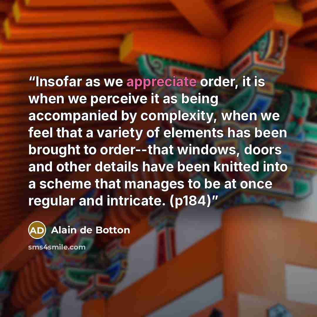 “Insofar as we appreciate order, it is when we perceive it as being accompanied by complexity, when we feel that a variety of elements has been brought to order--that windows, doors and other details have been knitted into a scheme that manages to be at once regular and intricate. (p184)” quote by Alain de Botton