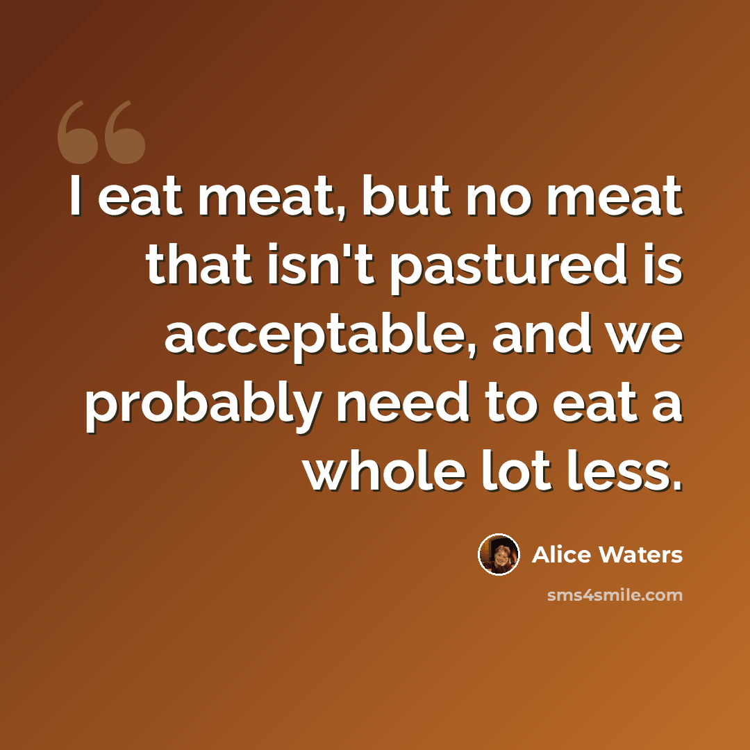 “I eat meat, but no meat that isn't pastured is acceptable, and we probably need to eat a whole lot less.” quote by Alice Waters