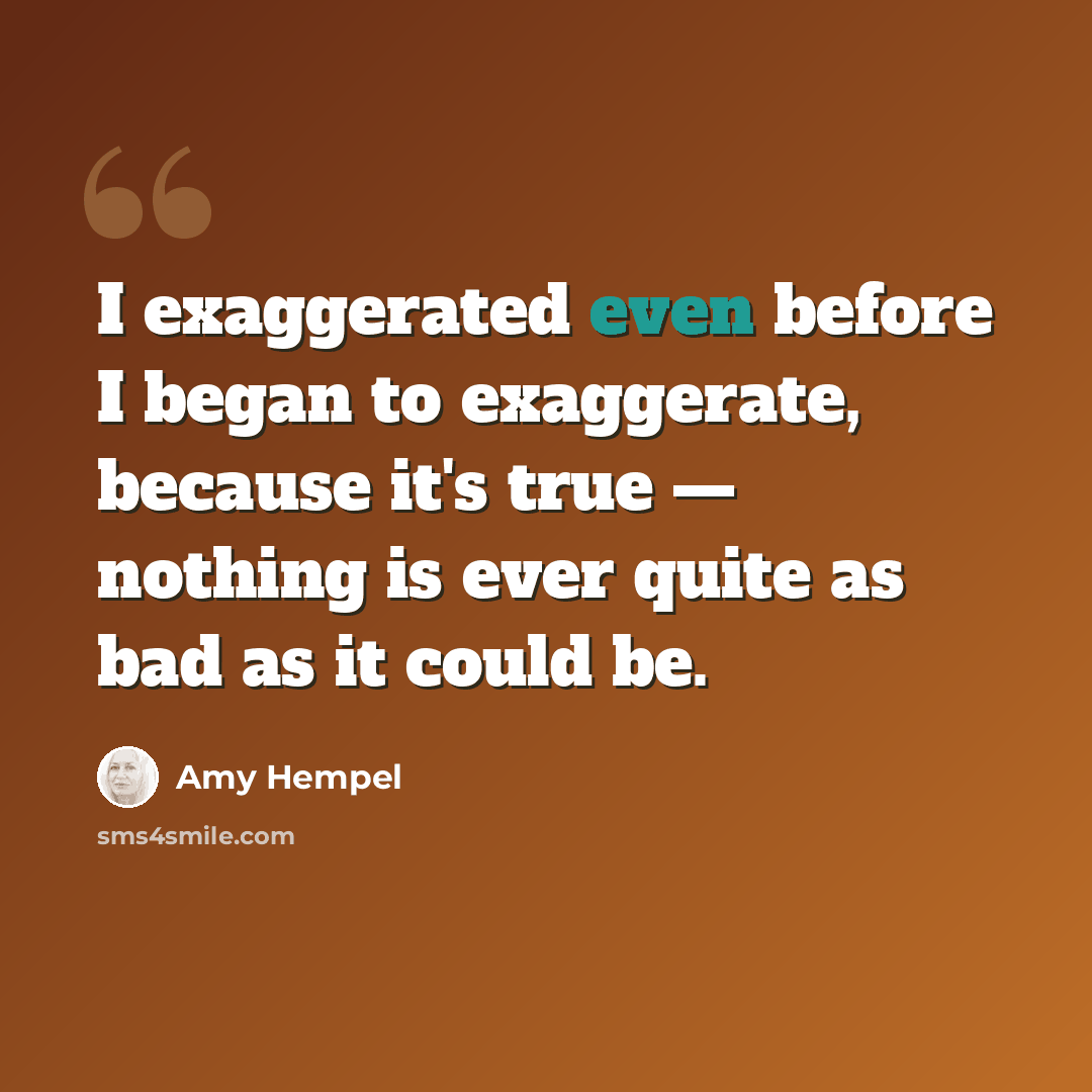 “I exaggerated even before I began to exaggerate, because it's true — nothing is ever quite as bad as it could be.” quote by Amy Hempel