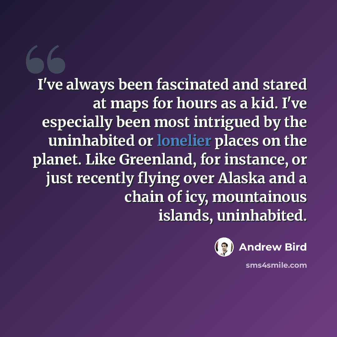 “I've always been fascinated and stared at maps for hours as a kid. I've especially been most intrigued by the uninhabited or lonelier places on the planet. Like Greenland, for instance, or just recently flying over Alaska and a chain of icy, mountainous islands, uninhabited.” quote by Andrew Bird