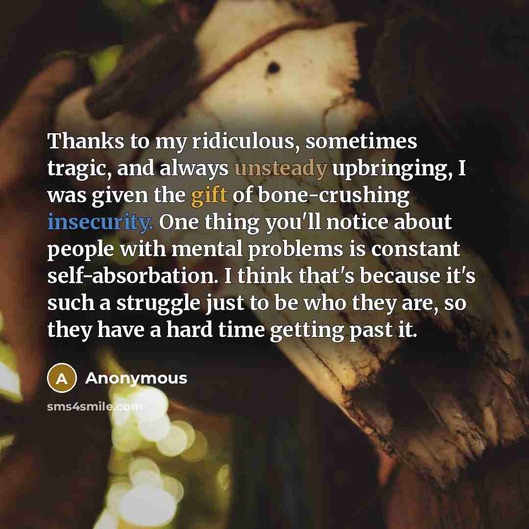 “Thanks to my ridiculous, sometimes tragic, and always unsteady upbringing, I was given the gift of bone-crushing insecurity. One thing you'll notice about people with mental problems is constant self-absorbation. I think that's because it's such a struggle just to be who they are, so they have a…” quote by Anonymous
