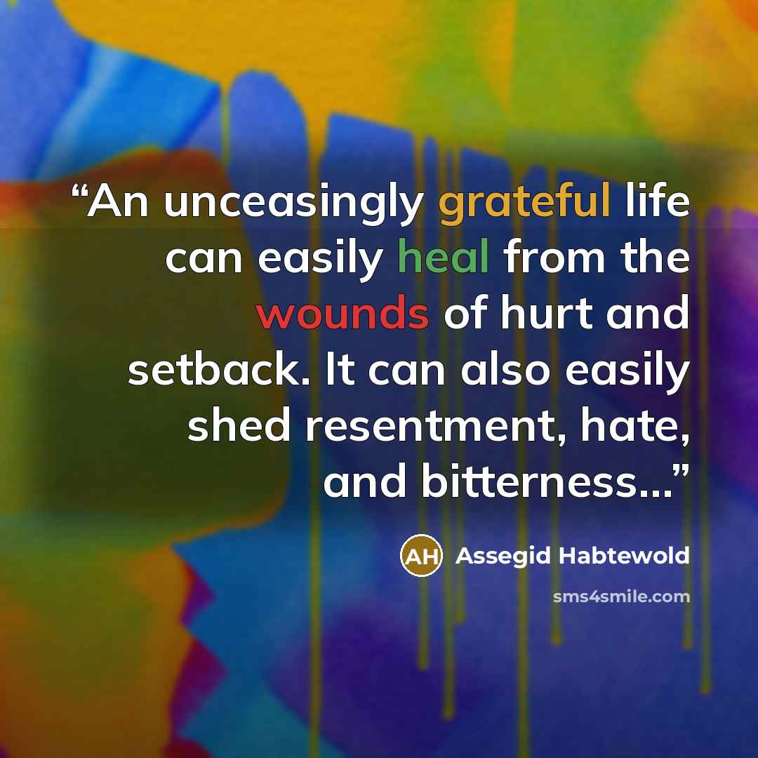 “An unceasingly grateful life can easily heal from the wounds of hurt and setback. It can also easily shed resentment, hate, and bitterness…” quote by Assegid Habtewold