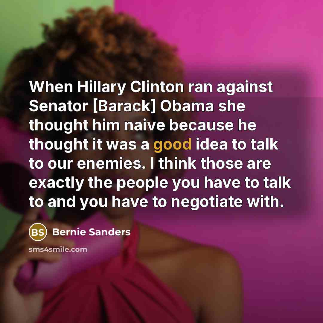 “When Hillary Clinton ran against Senator [Barack] Obama she thought him naive because he thought it was a good idea to talk to our enemies. I think those are exactly the people you have to talk to and you have to negotiate with.” quote by Bernie Sanders