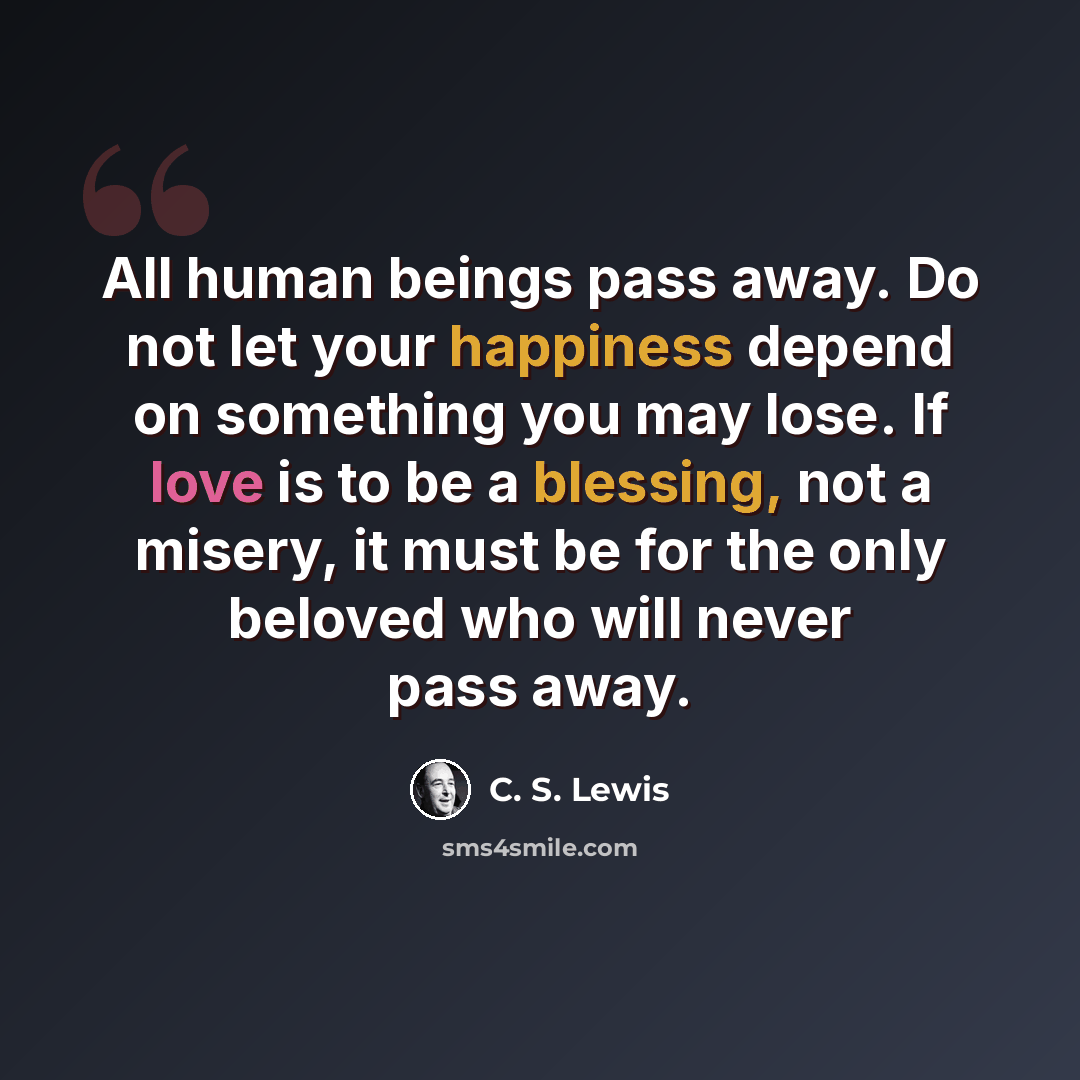 “All human beings pass away. Do not let your happiness depend on something you may lose. If love is to be a blessing, not a misery, it must be for the only beloved who will never pass away.” quote by C. S. Lewis