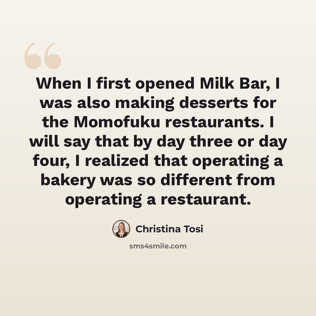 “When I first opened Milk Bar, I was also making desserts for the Momofuku restaurants. I will say that by day three or day four, I realized that operating a bakery was so different from operating a restaurant.” quote by Christina Tosi