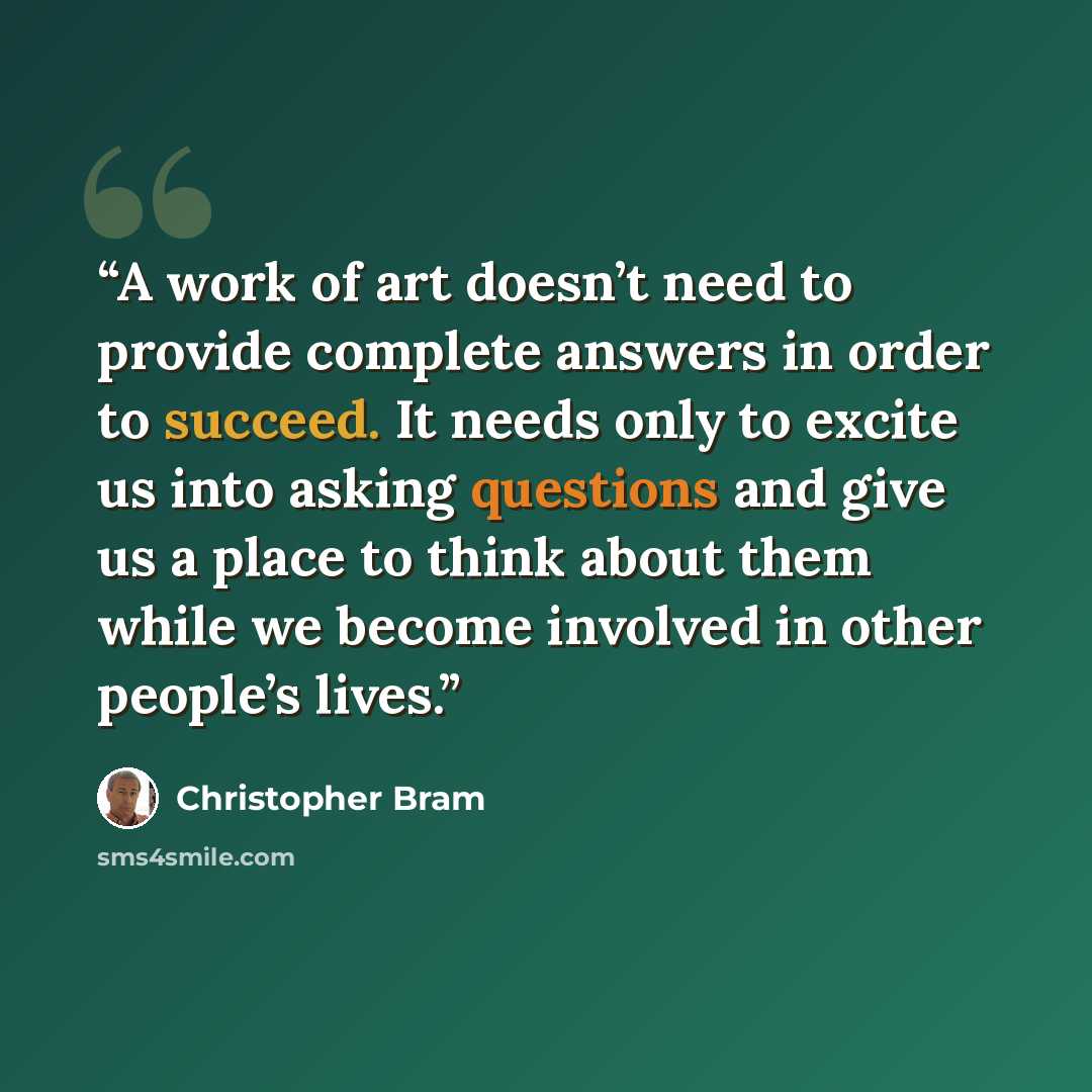 “A work of art doesn’t need to provide complete answers in order to succeed. It needs only to excite us into asking questions and give us a place to think about them while we become involved in other people’s lives.” quote by Christopher Bram