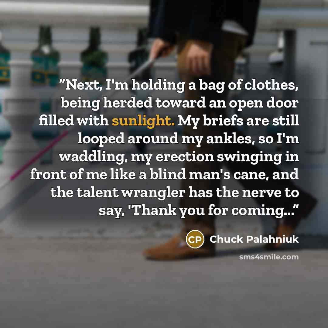 “Next, I'm holding a bag of clothes, being herded toward an open door filled with sunlight. My briefs are still looped around my ankles, so I'm waddling, my erection swinging in front of me like a blind man's cane, and the talent wrangler has the nerve to say, 'Thank you for coming...” quote by Chuck Palahniuk
