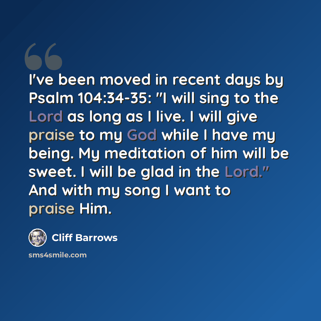 “I've been moved in recent days by Psalm 104:34-35: "I will sing to the Lord as long as I live. I will give praise to my God while I have my being. My meditation of him will be sweet. I will be glad in the Lord." And with my song I want to praise Him.” quote by Cliff Barrows