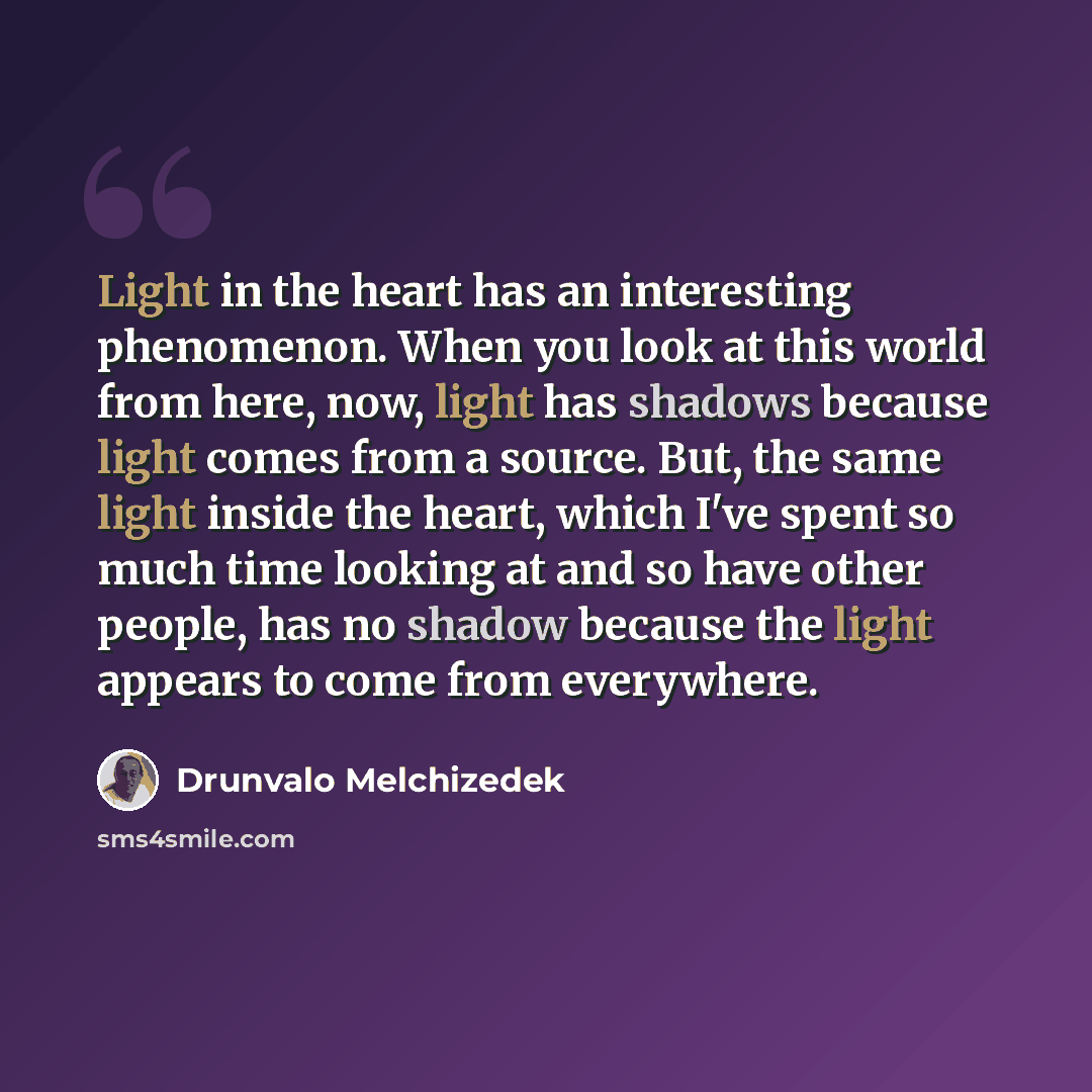 “Light in the heart has an interesting phenomenon. When you look at this world from here, now, light has shadows because light comes from a source. But, the same light inside the heart, which I've spent so much time looking at and so have other people, has no shadow because the light appears to…” quote by Drunvalo Melchizedek
