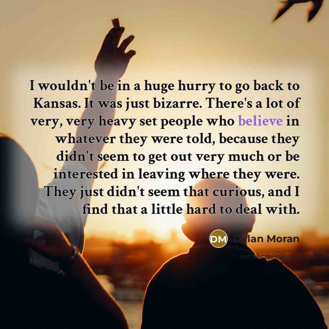 “I wouldn't be in a huge hurry to go back to Kansas. It was just bizarre. There's a lot of very, very heavy set people who believe in whatever they were told, because they didn't seem to get out very much or be interested in leaving where they were. They just didn't seem that curious, and I find…” quote by Dylan Moran