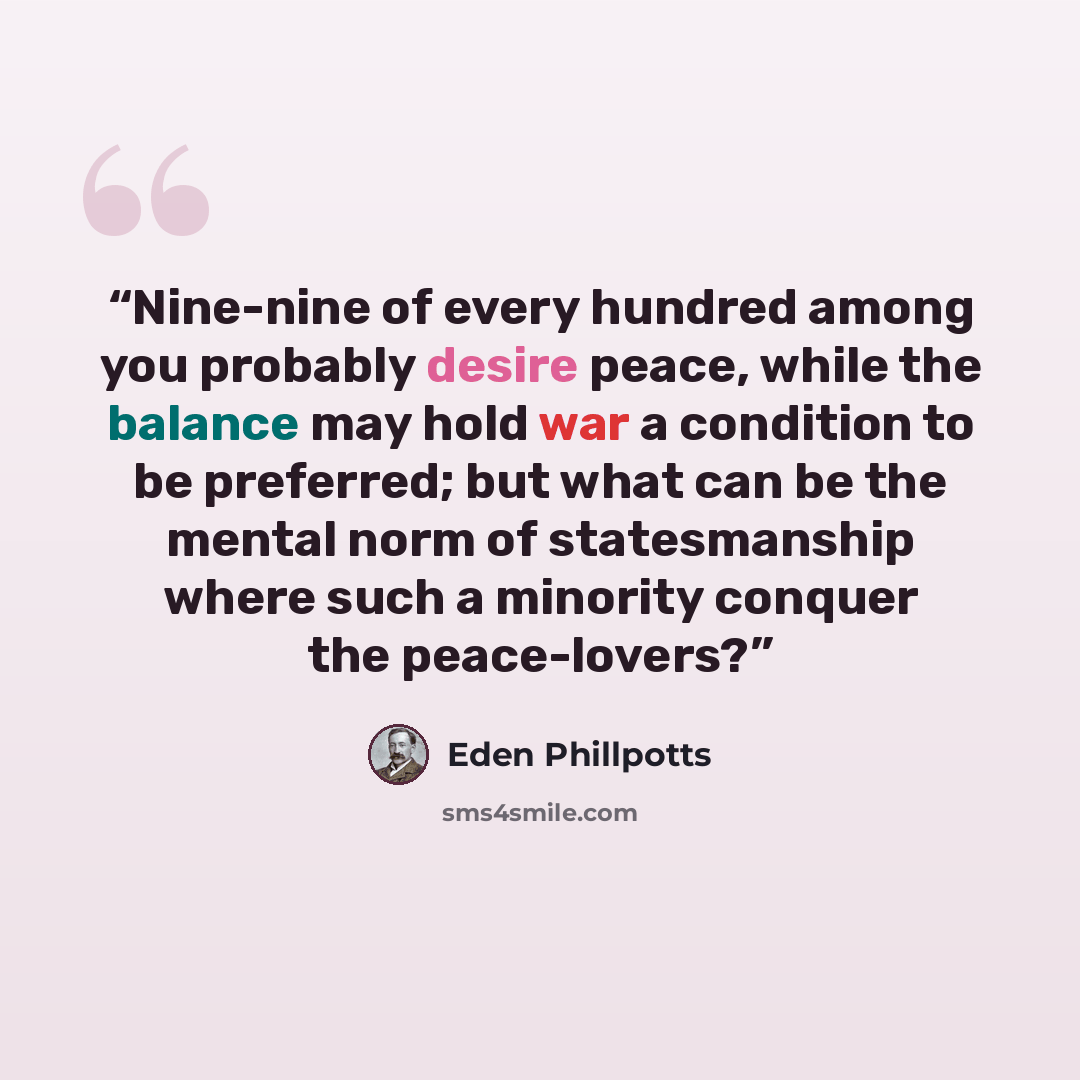 “Nine-nine of every hundred among you probably desire peace, while the balance may hold war a condition to be preferred; but what can be the mental norm of statesmanship where such a minority conquer the peace-lovers?” quote by Eden Phillpotts