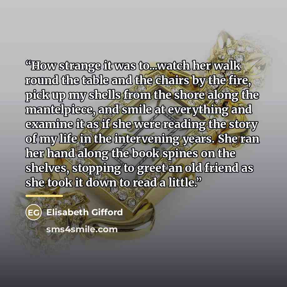 “How strange it was to...watch her walk round the table and the chairs by the fire, pick up my shells from the shore along the mantelpiece, and smile at everything and examine it as if she were reading the story of my life in the intervening years. She ran her hand along the book spines on the…” quote by Elisabeth Gifford