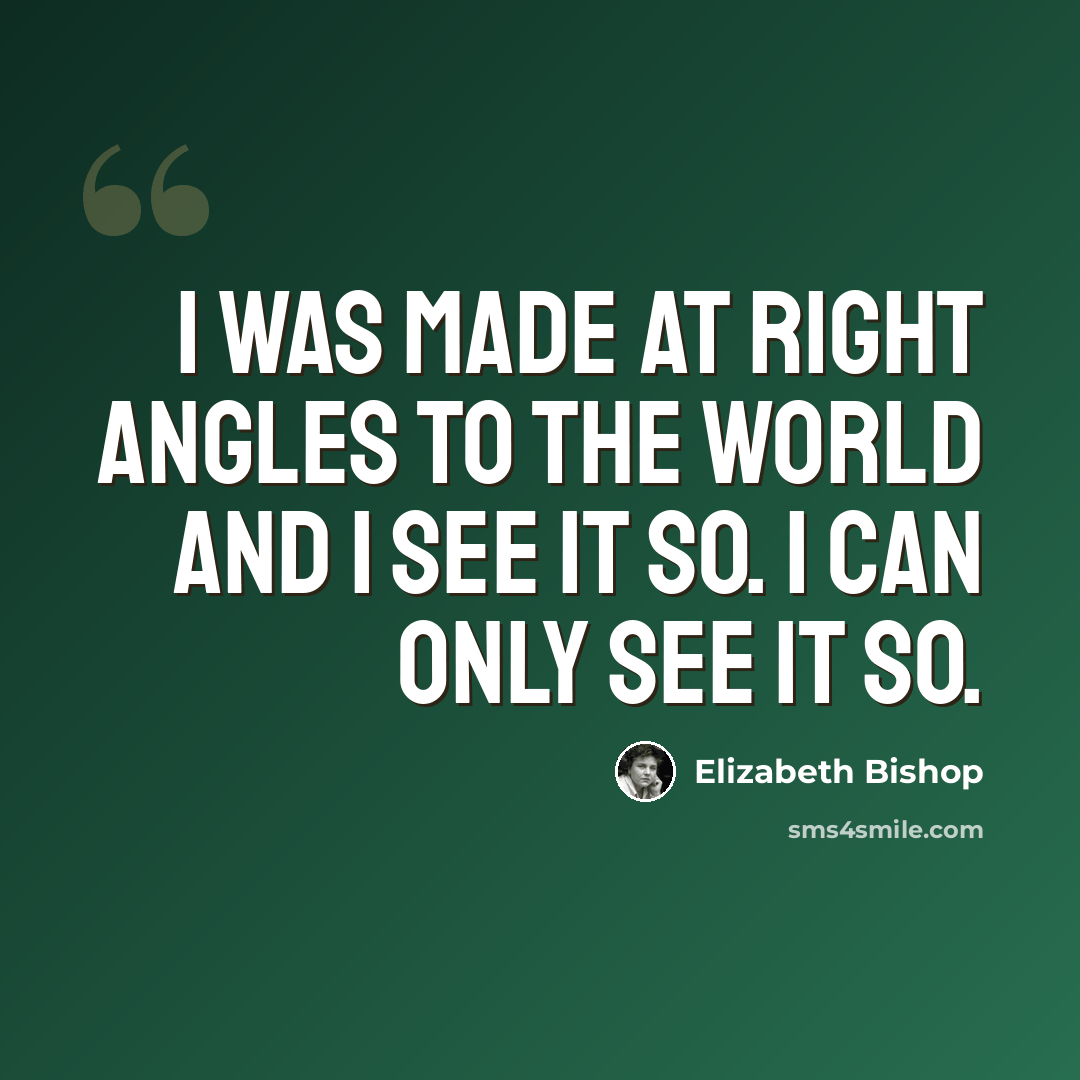 “I was made at right angles to the world and I see it so. I can only see it so.” quote by Elizabeth Bishop