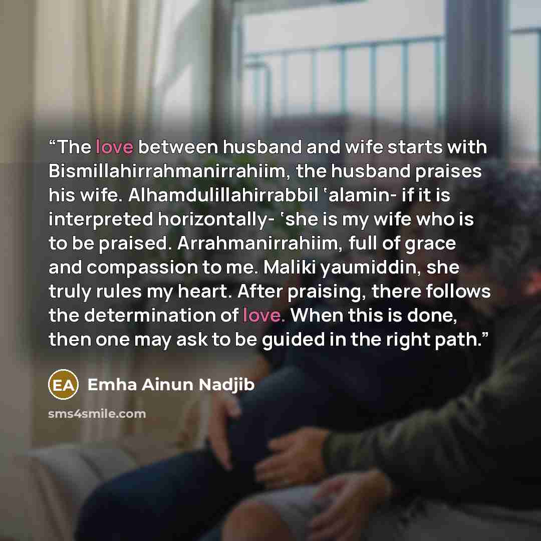“The love between husband and wife starts with Bismillahirrahmanirrahiim, the husband praises his wife. Alhamdulillahirrabbil ‘alamin- if it is interpreted horizontally- ‘she is my wife who is to be praised. Arrahmanirrahiim, full of grace and compassion to me. Maliki yaumiddin, she truly rules my…” quote by Emha Ainun Nadjib