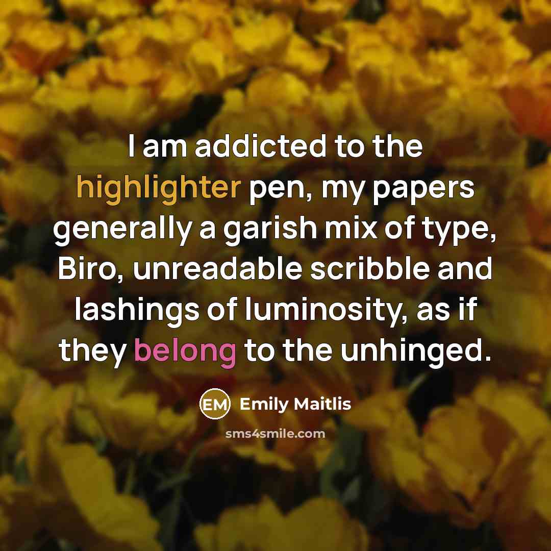 “I am addicted to the highlighter pen, my papers generally a garish mix of type, Biro, unreadable scribble and lashings of luminosity, as if they belong to the unhinged.” quote by Emily Maitlis