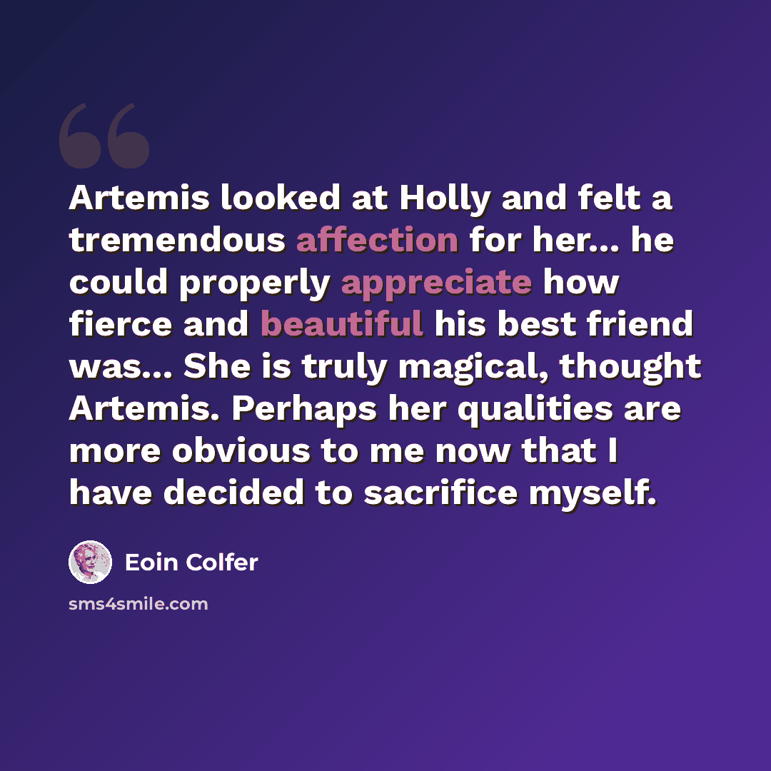 “Artemis looked at Holly and felt a tremendous affection for her... he could properly appreciate how fierce and beautiful his best friend was... She is truly magical, thought Artemis. Perhaps her qualities are more obvious to me now that I have decided to sacrifice myself.” quote by Eoin Colfer