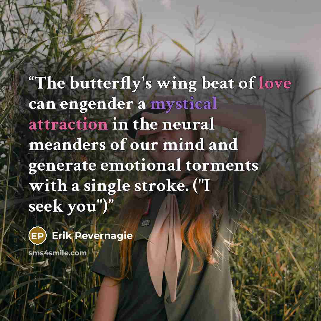 “The butterfly's wing beat of love can engender a mystical attraction in the neural meanders of our mind and generate emotional torments with a single stroke. ("I seek you")” quote by Erik Pevernagie