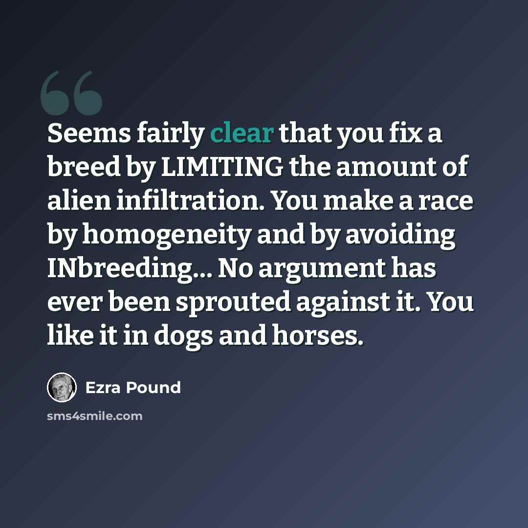 “Seems fairly clear that you fix a breed by LIMITING the amount of alien infiltration. You make a race by homogeneity and by avoiding INbreeding… No argument has ever been sprouted against it. You like it in dogs and horses.” quote by Ezra Pound