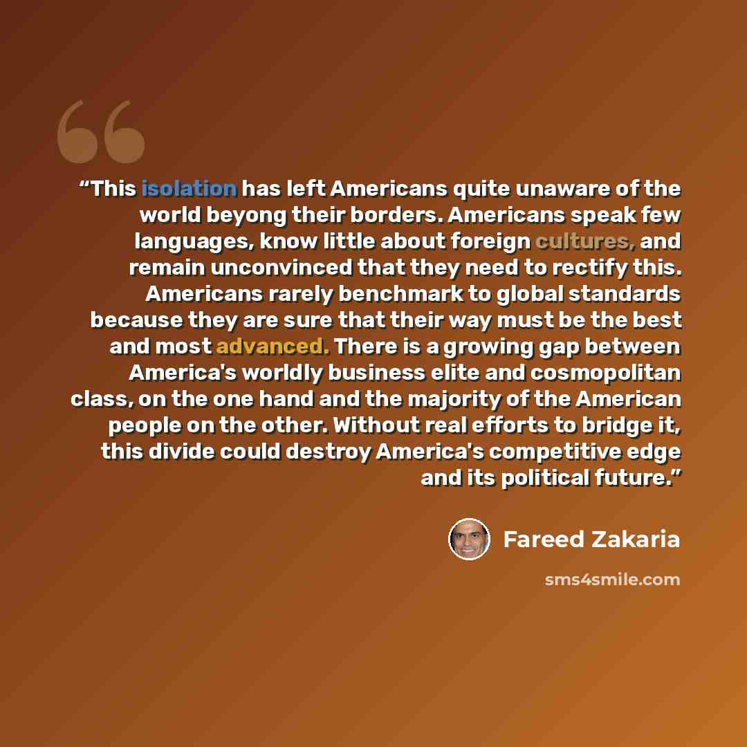 “This isolation has left Americans quite unaware of the world beyong their borders. Americans speak few languages, know little about foreign cultures, and remain unconvinced that they need to rectify this. Americans rarely benchmark to global standards because they are sure that their way must be…” quote by Fareed Zakaria