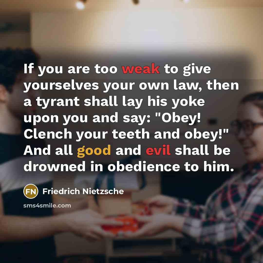 “If you are too weak to give yourselves your own law, then a tyrant shall lay his yoke upon you and say: "Obey! Clench your teeth and obey!" And all good and evil shall be drowned in obedience to him.” quote by Friedrich Nietzsche