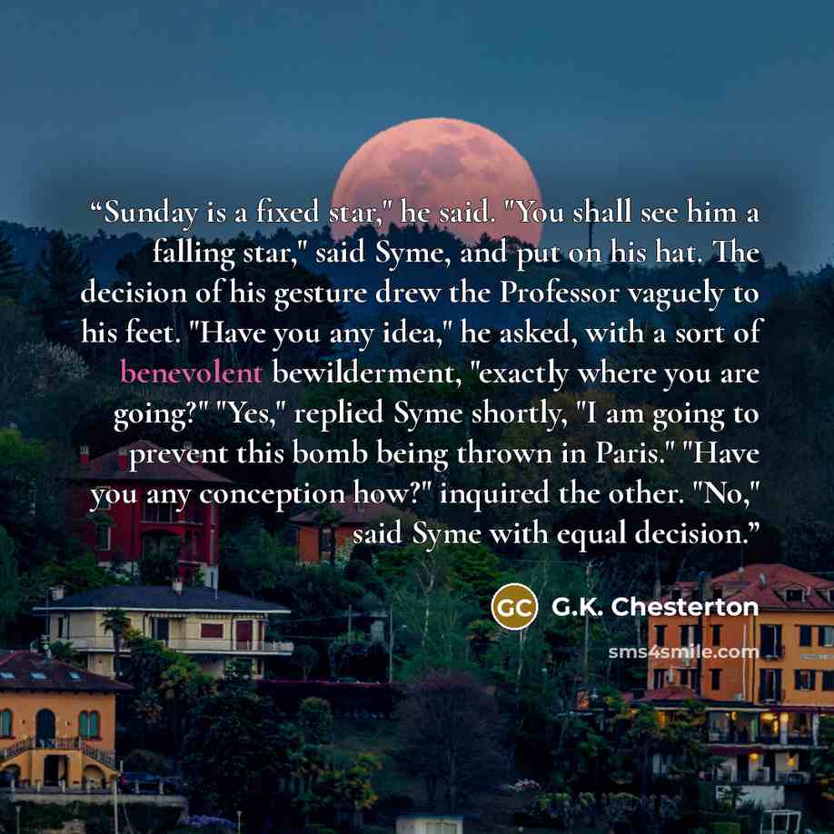 “Sunday is a fixed star," he said. "You shall see him a falling star," said Syme, and put on his hat. The decision of his gesture drew the Professor vaguely to his feet. "Have you any idea," he asked, with a sort of benevolent bewilderment, "exactly where you are going?" "Yes," replied Syme…” quote by G.K. Chesterton