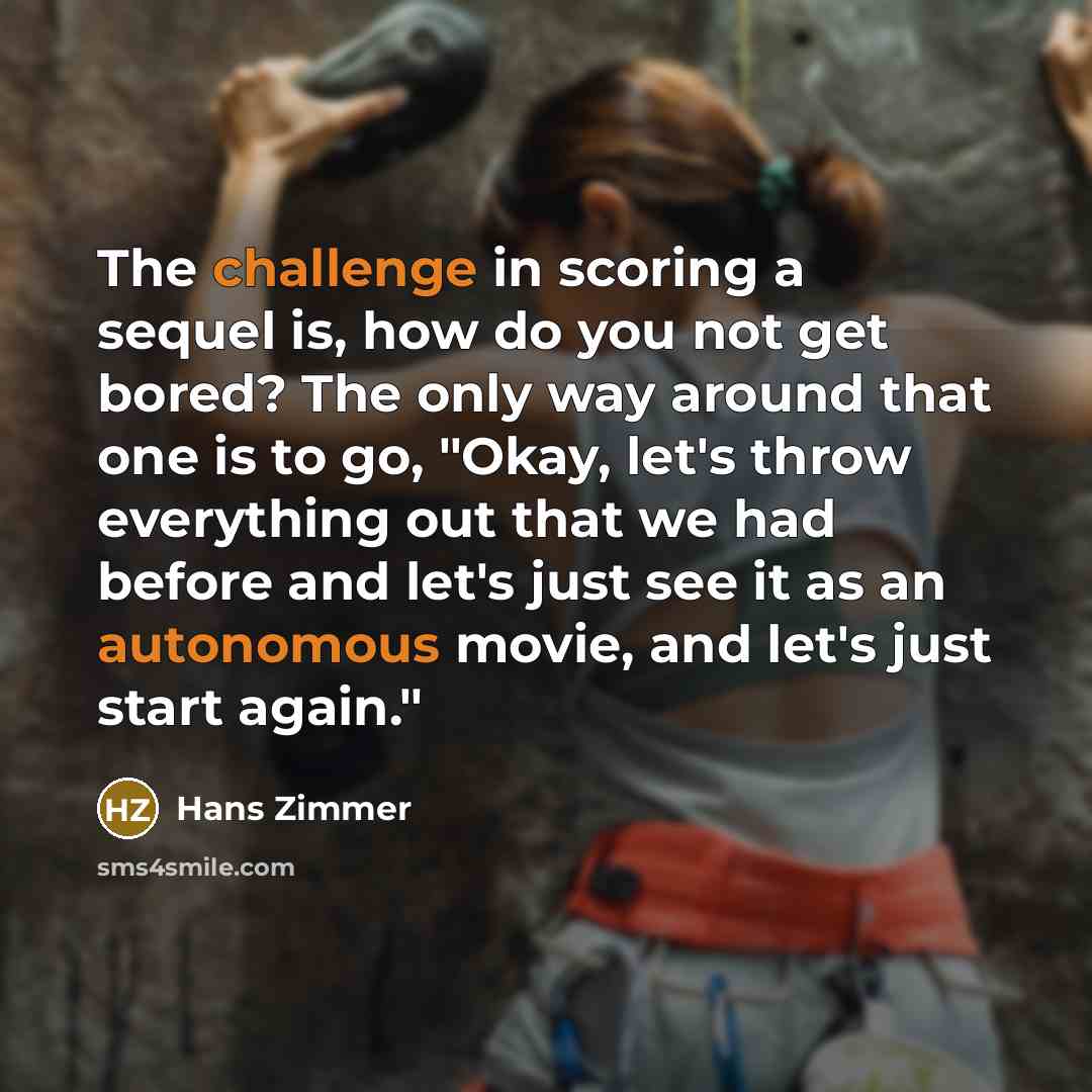 “The challenge in scoring a sequel is, how do you not get bored? The only way around that one is to go, "Okay, let's throw everything out that we had before and let's just see it as an autonomous movie, and let's just start again."” quote by Hans Zimmer