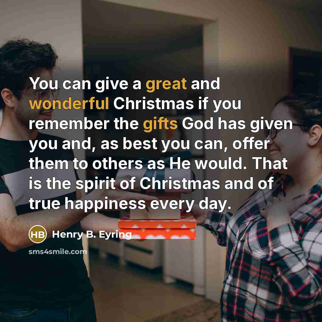 “You can give a great and wonderful Christmas if you remember the gifts God has given you and, as best you can, offer them to others as He would. That is the spirit of Christmas and of true happiness every day.” quote by Henry B. Eyring