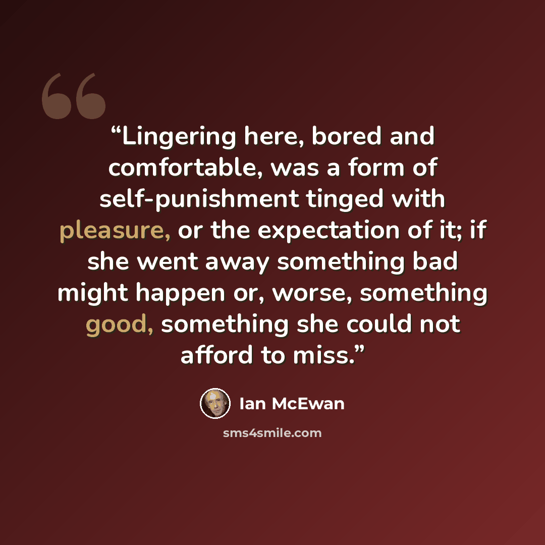 “Lingering here, bored and comfortable, was a form of self-punishment tinged with pleasure, or the expectation of it; if she went away something bad might happen or, worse, something good, something she could not afford to miss.” quote by Ian McEwan