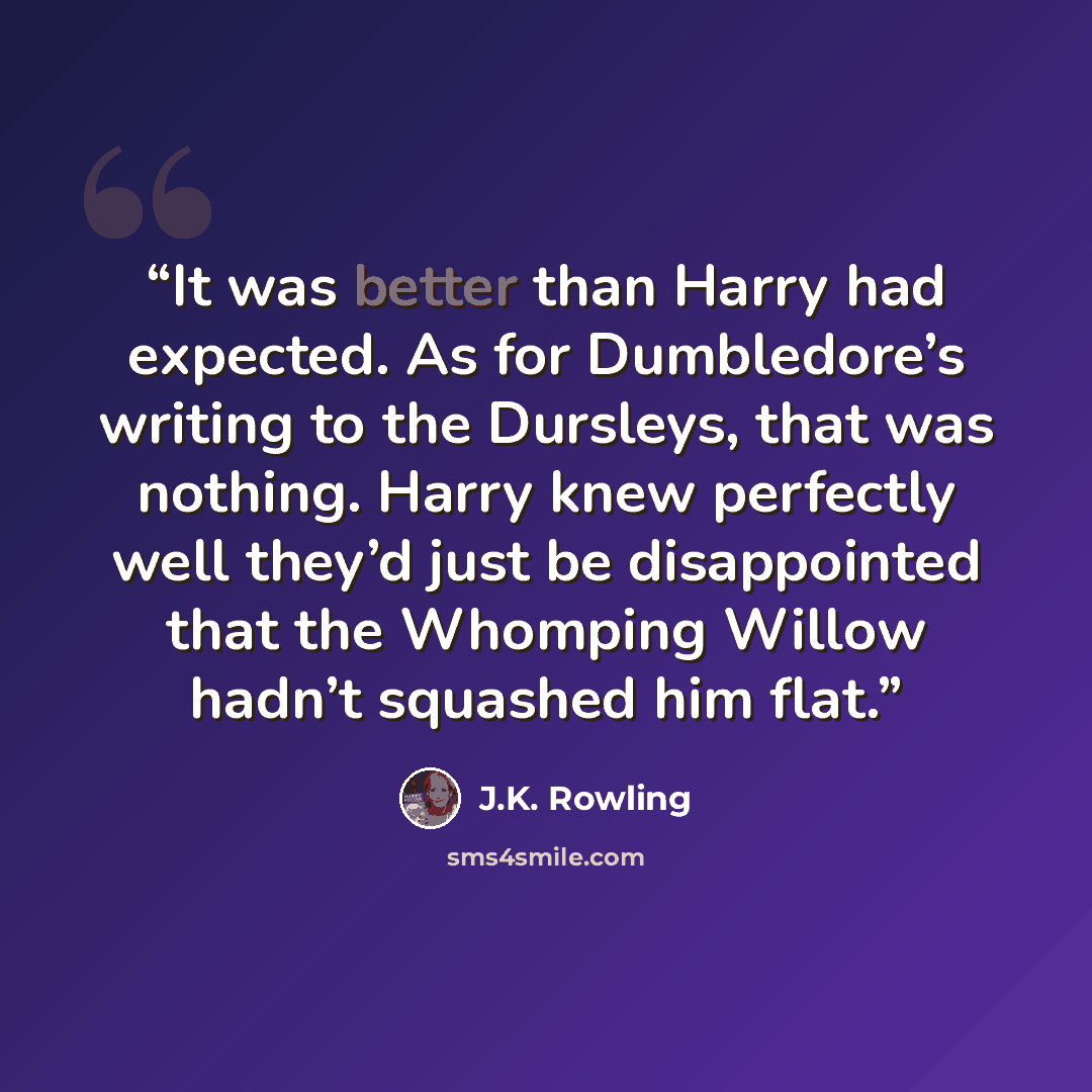 “It was better than Harry had expected. As for Dumbledore’s writing to the Dursleys, that was nothing. Harry knew perfectly well they’d just be disappointed that the Whomping Willow hadn’t squashed him flat.” quote by J.K. Rowling