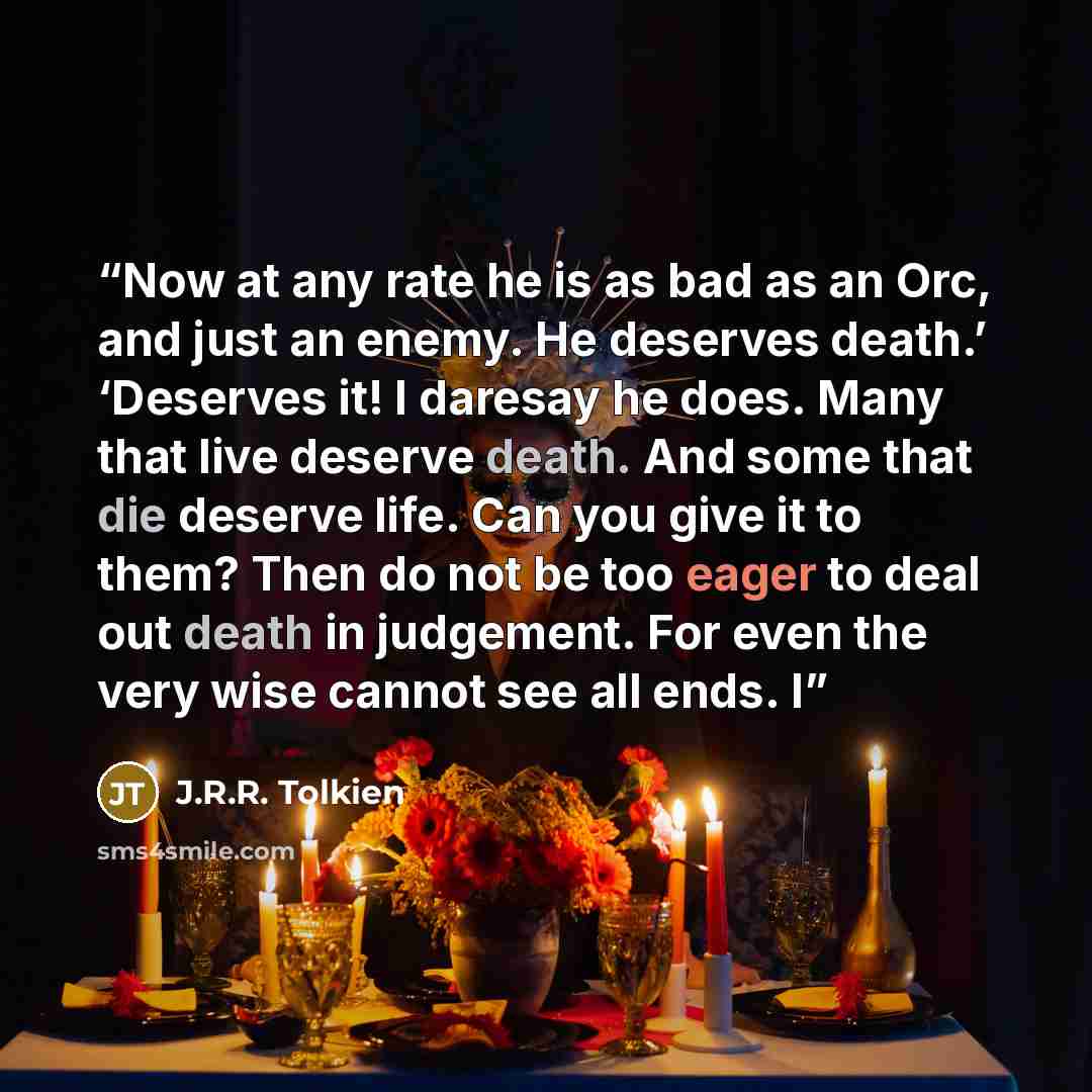 “Now at any rate he is as bad as an Orc, and just an enemy. He deserves death.’ ‘Deserves it! I daresay he does. Many that live deserve death. And some that die deserve life. Can you give it to them? Then do not be too eager to deal out death in judgement. For even the very wise cannot see all…” quote by J.R.R. Tolkien