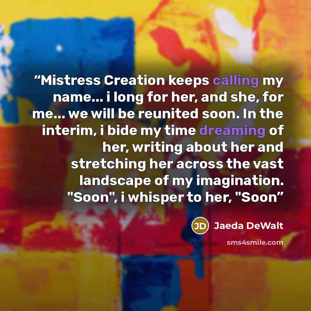 “Mistress Creation keeps calling my name... i long for her, and she, for me... we will be reunited soon. In the interim, i bide my time dreaming of her, writing about her and stretching her across the vast landscape of my imagination. "Soon", i whisper to her, "Soon” quote by Jaeda DeWalt