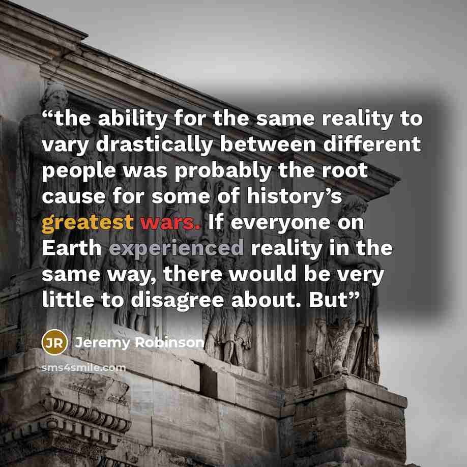 “the ability for the same reality to vary drastically between different people was probably the root cause for some of history’s greatest wars. If everyone on Earth experienced reality in the same way, there would be very little to disagree about. But” quote by Jeremy Robinson