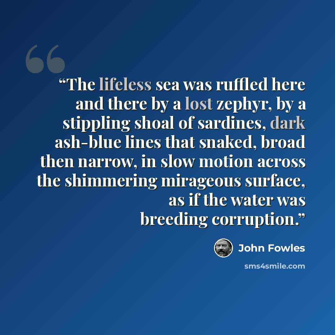 “The lifeless sea was ruffled here and there by a lost zephyr, by a stippling shoal of sardines, dark ash-blue lines that snaked, broad then narrow, in slow motion across the shimmering mirageous surface, as if the water was breeding corruption.” quote by John Fowles