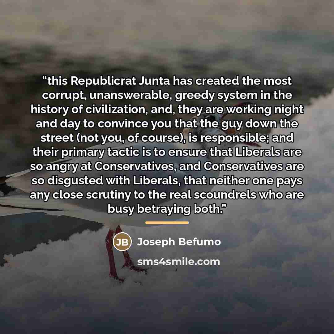 “this Republicrat Junta has created the most corrupt, unanswerable, greedy system in the history of civilization, and, they are working night and day to convince you that the guy down the street (not you, of course), is responsible; and their primary tactic is to ensure that Liberals are so angry…” quote by Joseph Befumo
