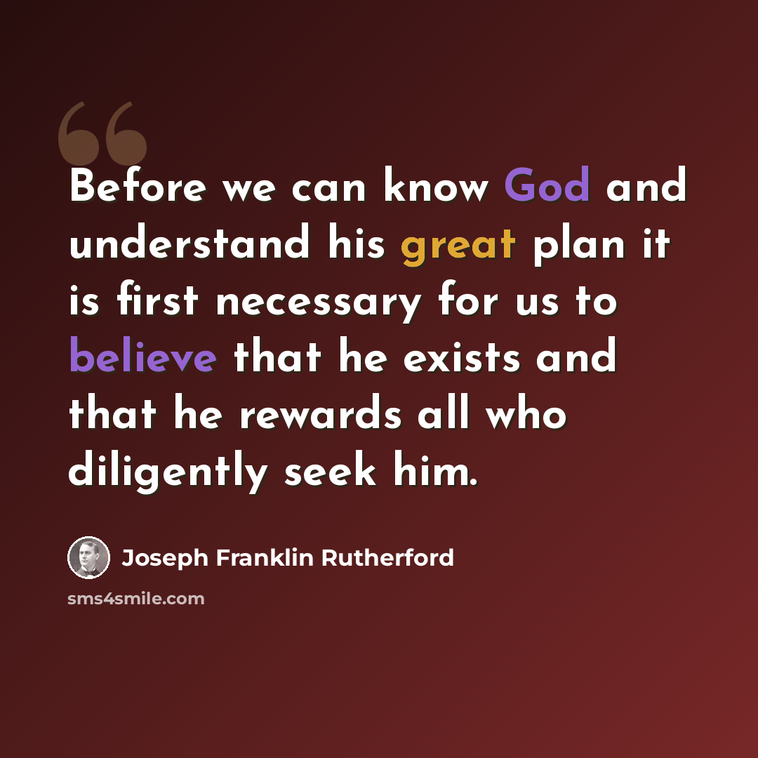 “Before we can know God and understand his great plan it is first necessary for us to believe that he exists and that he rewards all who diligently seek him.” quote by Joseph Franklin Rutherford