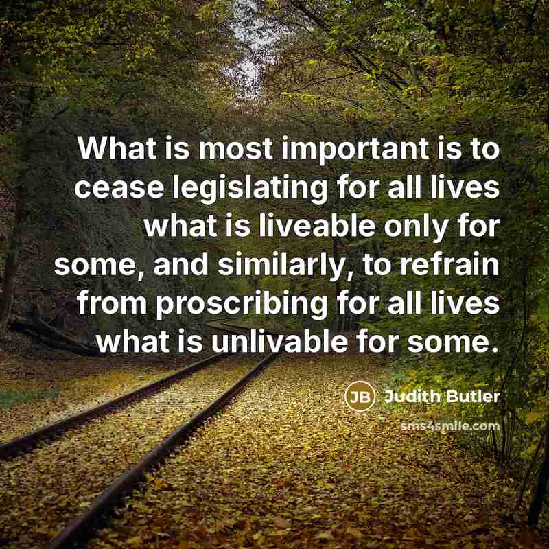 “What is most important is to cease legislating for all lives what is liveable only for some, and similarly, to refrain from proscribing for all lives what is unlivable for some.” quote by Judith Butler