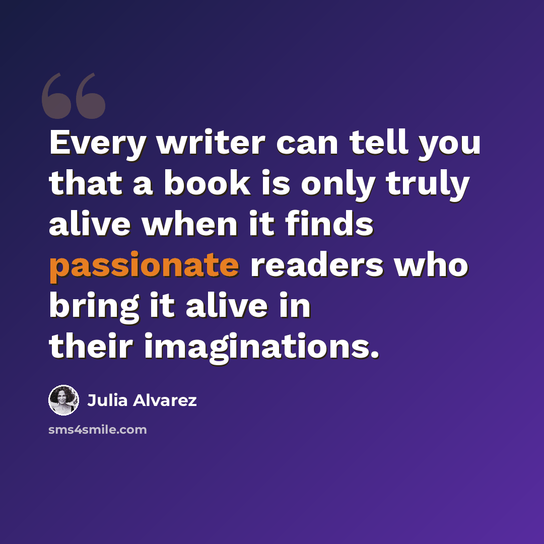 “Every writer can tell you that a book is only truly alive when it finds passionate readers who bring it alive in their imaginations.” quote by Julia Alvarez