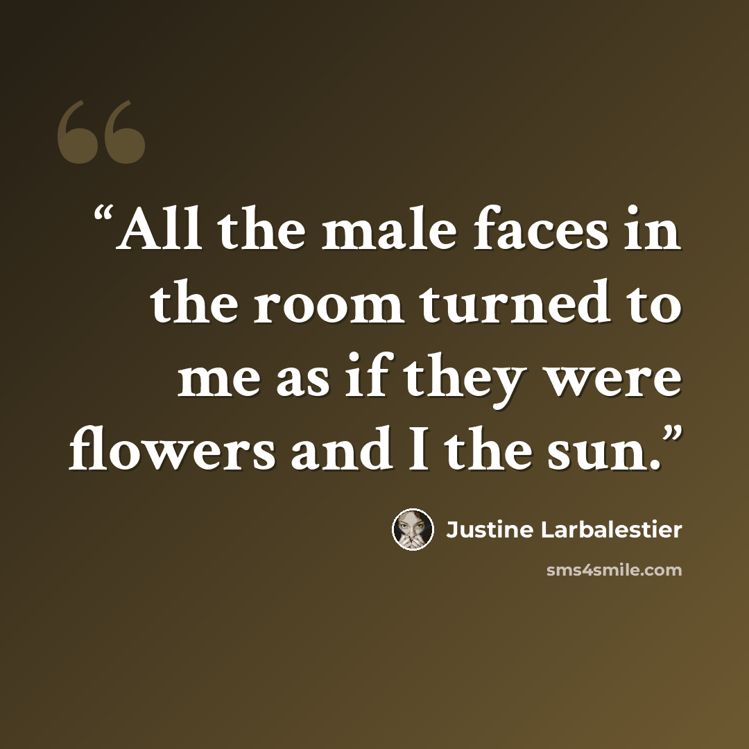 “All the male faces in the room turned to me as if they were flowers and I the sun.” quote by Justine Larbalestier