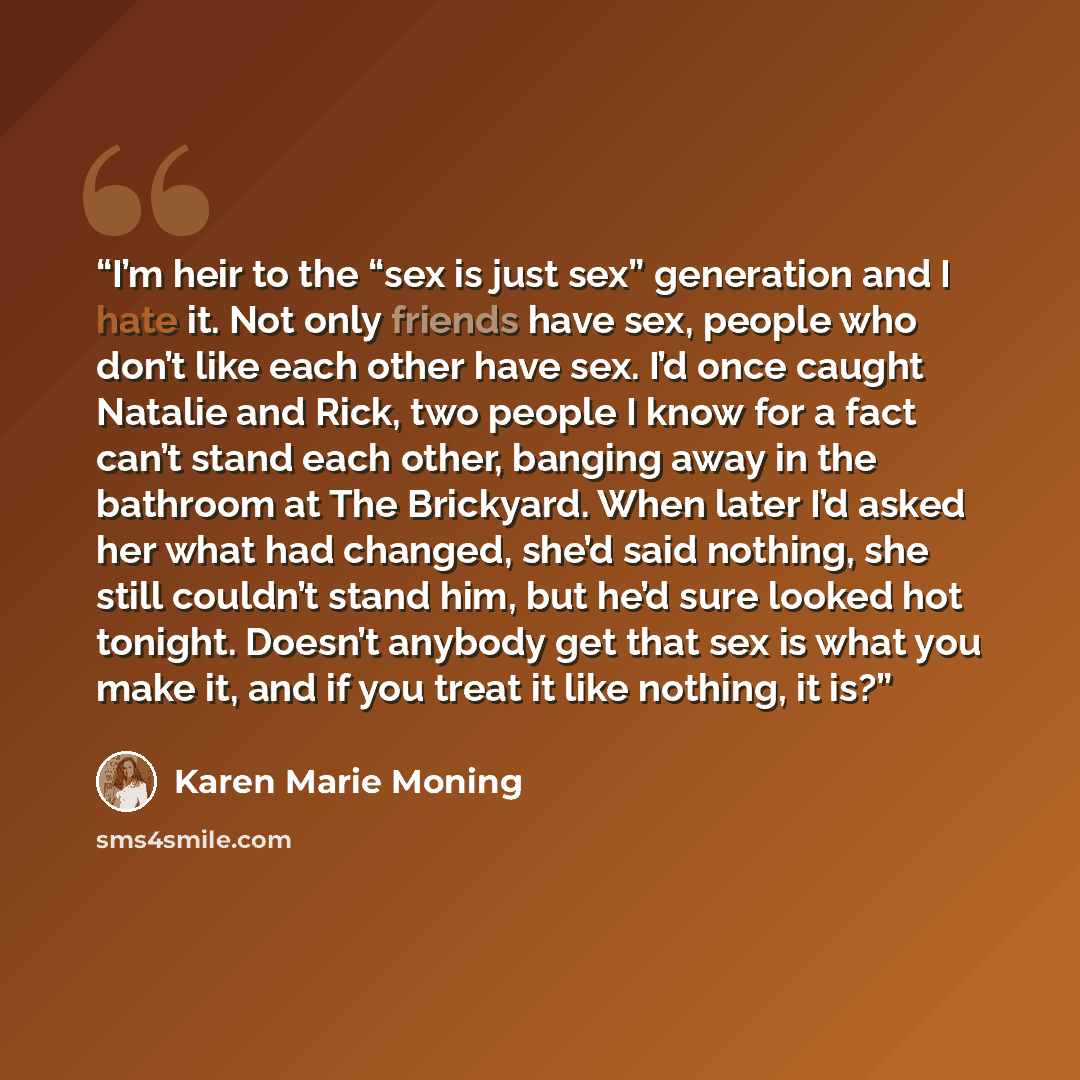 “I’m heir to the “sex is just sex” generation and I hate it. Not only friends have sex, people who don’t like each other have sex. I’d once caught Natalie and Rick, two people I know for a fact can’t stand each other, banging away in the bathroom at The Brickyard. When later I’d asked her what had…” quote by Karen Marie Moning
