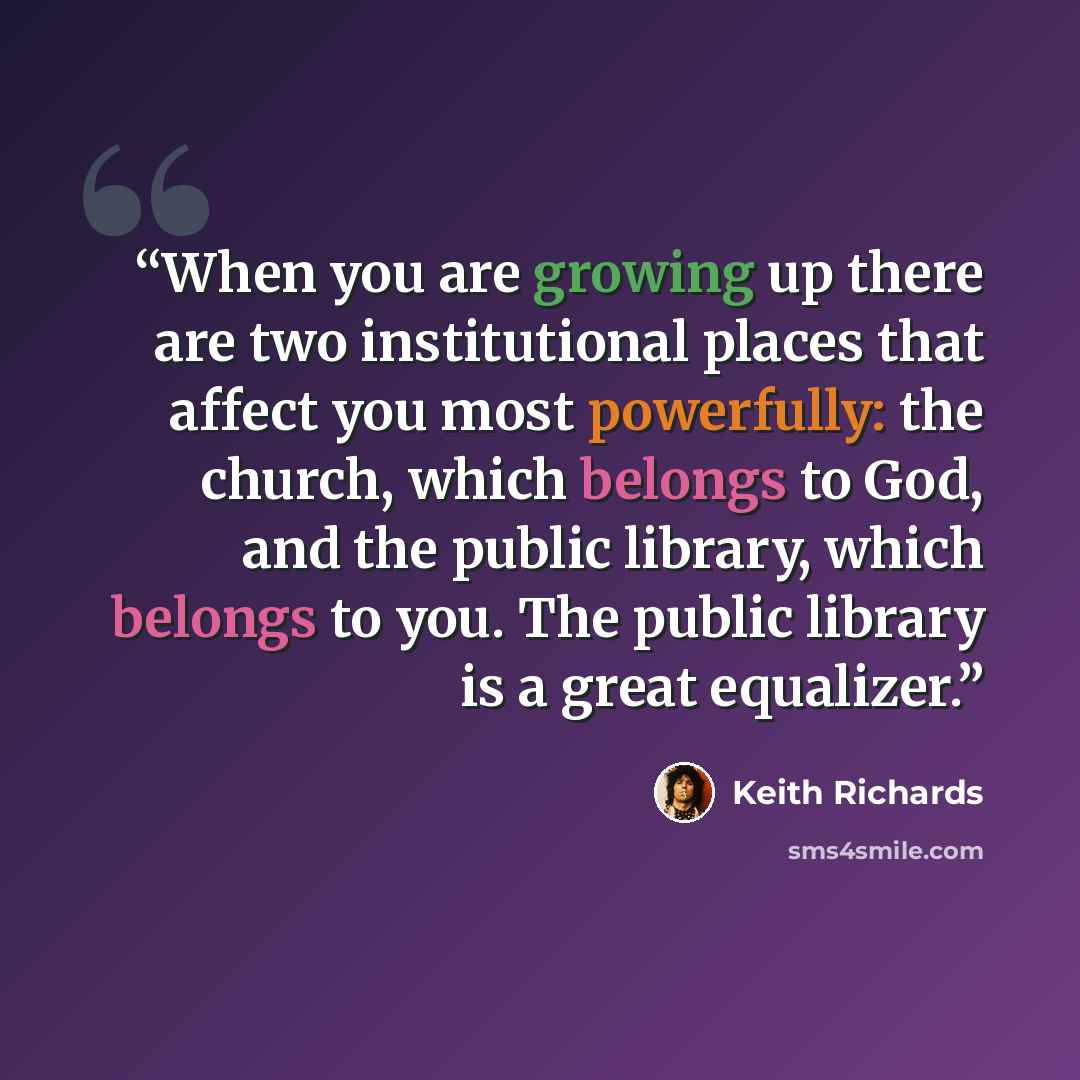 “When you are growing up there are two institutional places that affect you most powerfully: the church, which belongs to God, and the public library, which belongs to you. The public library is a great equalizer.” quote by Keith Richards