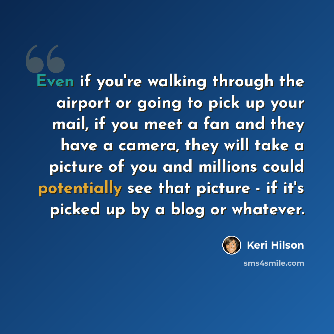 “Even if you're walking through the airport or going to pick up your mail, if you meet a fan and they have a camera, they will take a picture of you and millions could potentially see that picture - if it's picked up by a blog or whatever.” quote by Keri Hilson