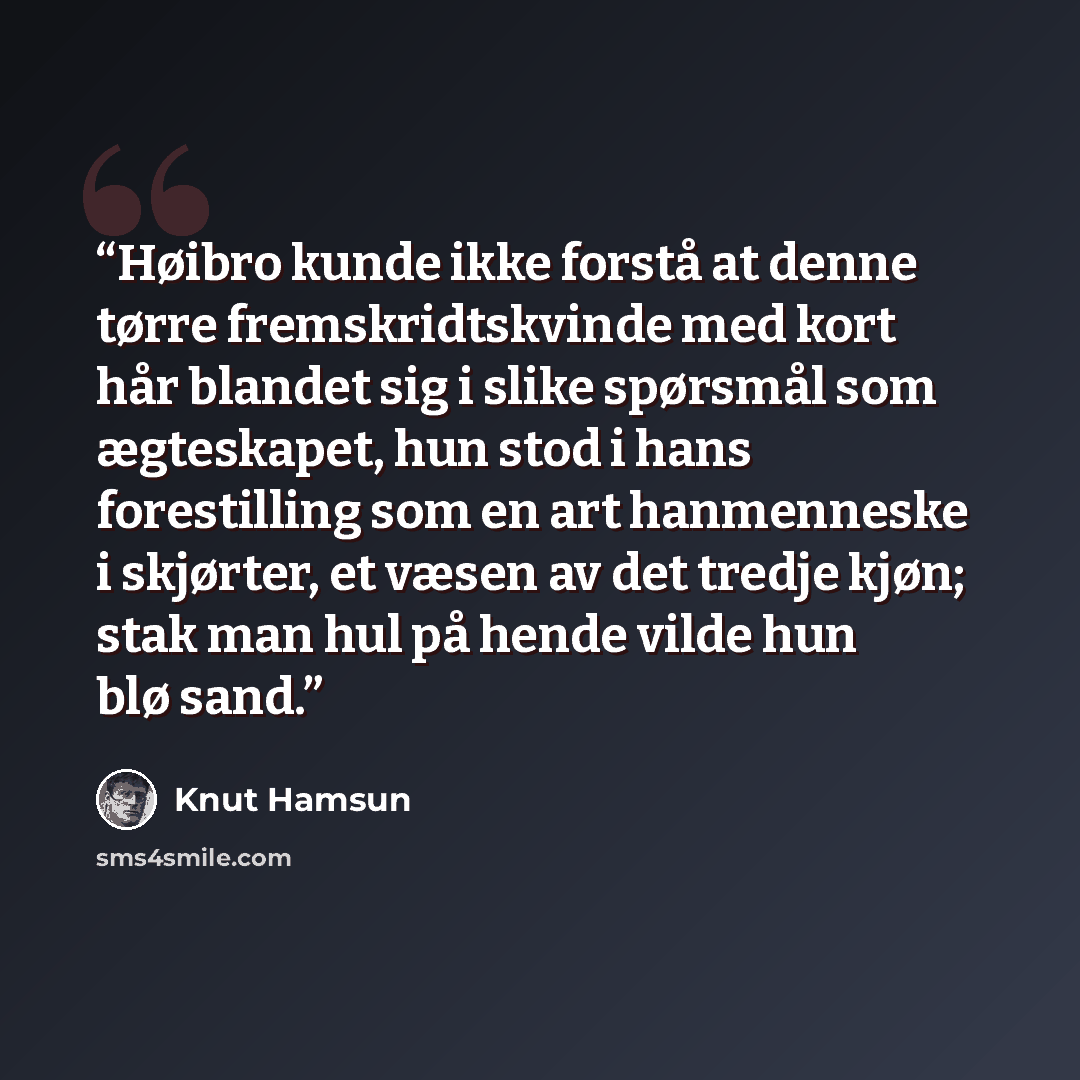 “Høibro kunde ikke forstå at denne tørre fremskridtskvinde med kort hår blandet sig i slike spørsmål som ægteskapet, hun stod i hans forestilling som en art hanmenneske i skjørter, et væsen av det tredje kjøn; stak man hul på hende vilde hun blø sand.” quote by Knut Hamsun
