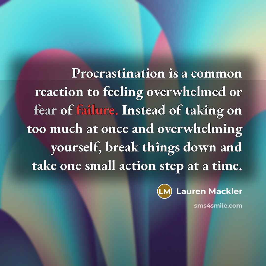 “Procrastination is a common reaction to feeling overwhelmed or fear of failure. Instead of taking on too much at once and overwhelming yourself, break things down and take one small action step at a time.” quote by Lauren Mackler