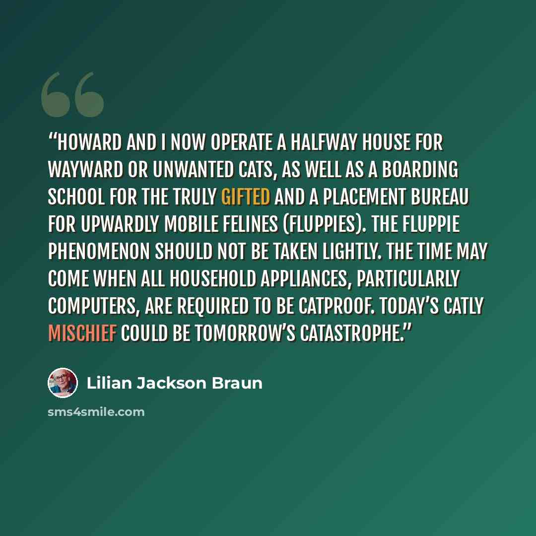 “Howard and I now operate a halfway house for wayward or unwanted cats, as well as a boarding school for the truly gifted and a placement bureau for upwardly mobile felines (Fluppies). The Fluppie Phenomenon should not be taken lightly. The time may come when all household appliances, particularly…” quote by Lilian Jackson Braun