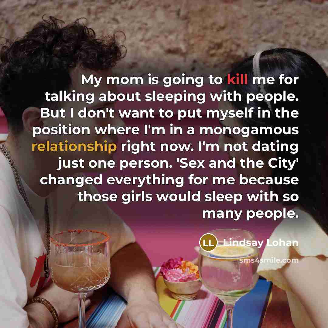 “My mom is going to kill me for talking about sleeping with people. But I don't want to put myself in the position where I'm in a monogamous relationship right now. I'm not dating just one person. 'Sex and the City' changed everything for me because those girls would sleep with so many people.” quote by Lindsay Lohan