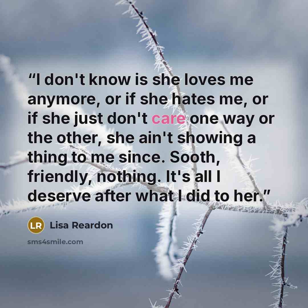 “I don't know is she loves me anymore, or if she hates me, or if she just don't care one way or the other, she ain't showing a thing to me since. Sooth, friendly, nothing. It's all I deserve after what I did to her.” quote by Lisa Reardon